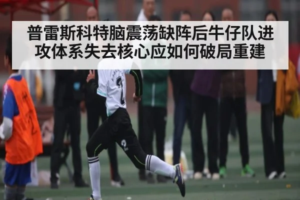 普雷斯科特脑震荡缺阵后牛仔队进攻体系失去核心应如何破局重建