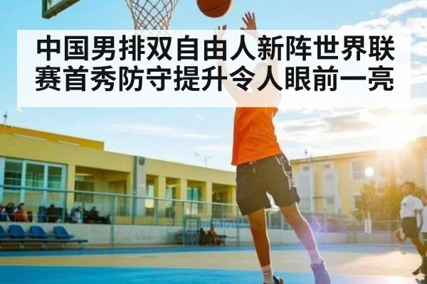 中国男排双自由人新阵世界联赛首秀防守提升令人眼前一亮