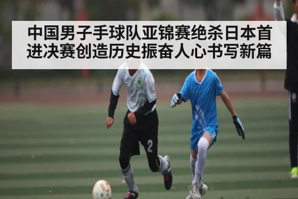 中国男子手球队亚锦赛绝杀日本首进决赛创造历史振奋人心书写新篇
