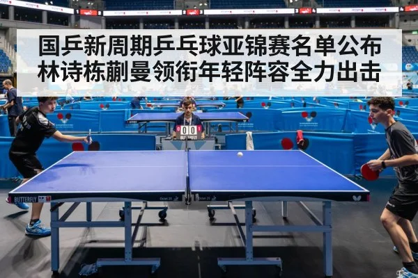 国乒新周期乒乓球亚锦赛名单公布 林诗栋蒯曼领衔年轻阵容全力出击
