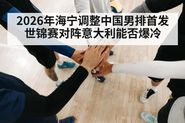 2026年海宁调整中国男排首发 世锦赛对阵意大利能否爆冷 - kaiyun