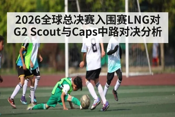 2026全球总决赛入围赛LNG对G2 Scout与Caps中路对决分析 - kaiyun