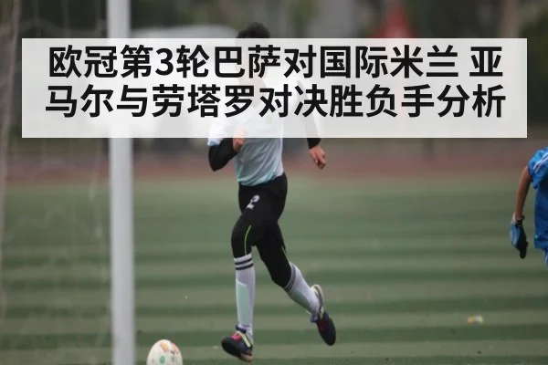 欧冠第3轮巴萨对国际米兰 亚马尔与劳塔罗对决胜负手分析