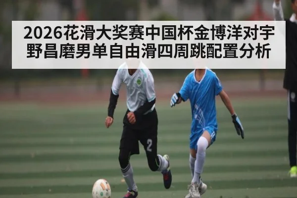 2026花滑大奖赛中国杯金博洋对宇野昌磨男单自由滑四周跳配置分析
